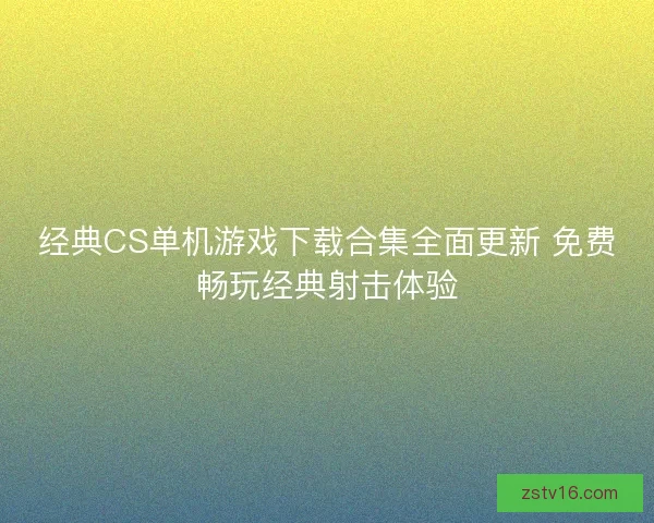 经典CS单机游戏下载合集全面更新 免费畅玩经典射击体验