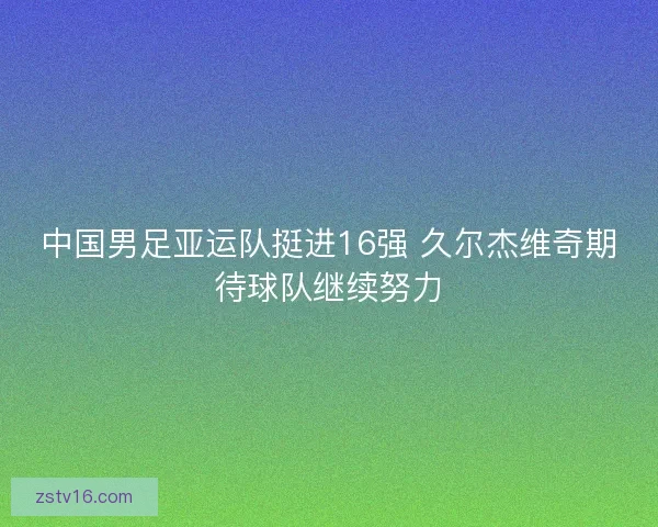 中国男足亚运队挺进16强 久尔杰维奇期待球队继续努力